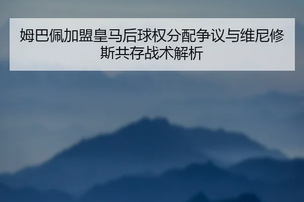 姆巴佩加盟皇马后球权分配争议与维尼修斯共存战术解析