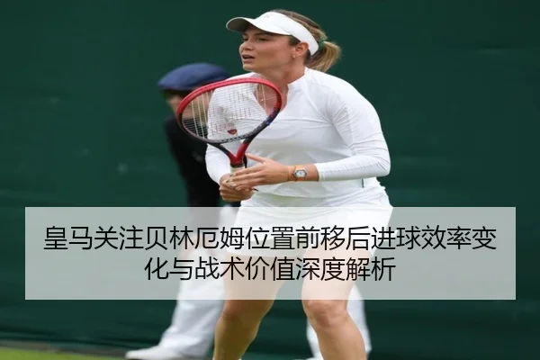 皇马关注贝林厄姆位置前移后进球效率变化与战术价值深度解析