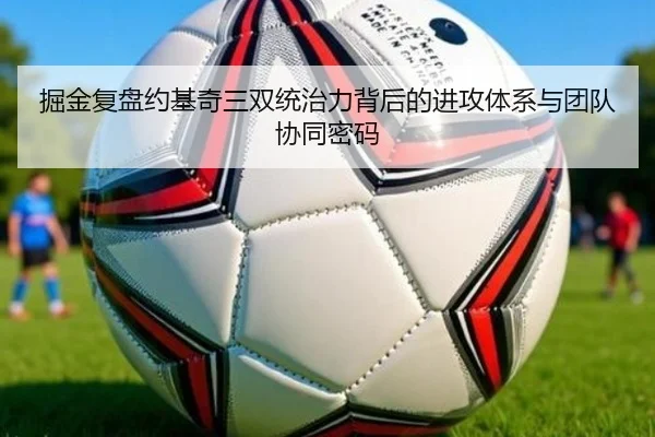掘金复盘约基奇三双统治力背后的进攻体系与团队协同密码